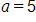 a, equals 5